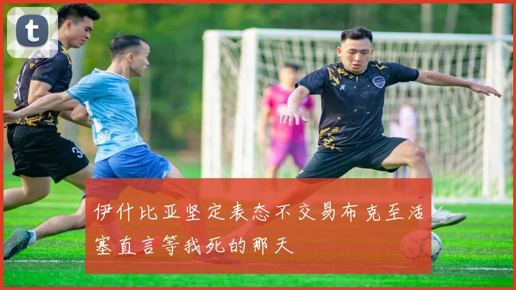 伊什比亚坚定表态不交易布克至活塞直言等我死的那天