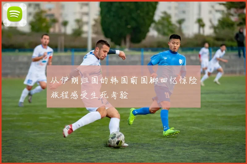 从伊朗归国的韩国前国脚回忆惊险旅程感受生死考验