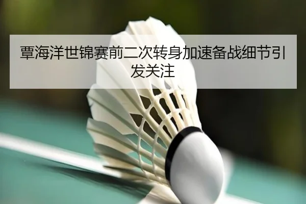 覃海洋世锦赛前二次转身加速备战细节引发关注