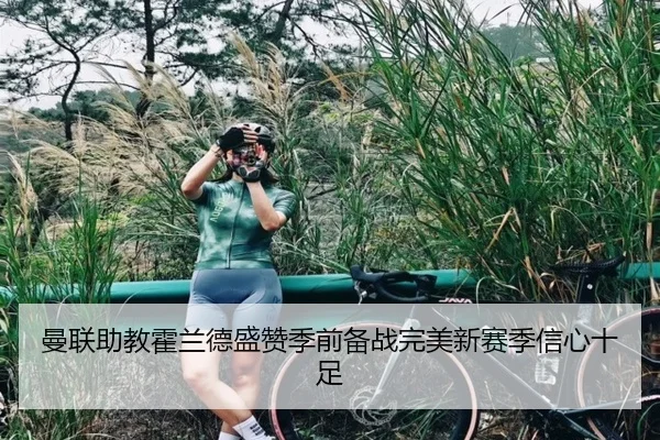 曼联助教霍兰德盛赞季前备战完美新赛季信心十足